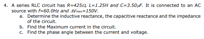 A series RLC circuit has R=4250, L=1.25H and C=3.50µF. It is connected to an AC
source with f=60.0Hz and AVmax=150V.
a. Determine the inductive reactance, the capacitive reactance and the impedance
of the circuit.
b. Find the Maximum current in the circuit.
c. Find the phase angle between the current and voltage.
