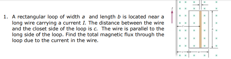 1. A rectangular loop of width a and length b is located near a
long wire carrying a current I. The distance between the wire
and the closet side of the loop is c. The wire is parallel to the
long side of the loop. Find the total magnetic flux through the
loop due to the current in the wire.
