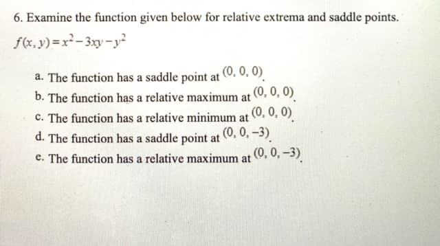 6. Examine the function given below for relative extrema and saddle points.
f(x, y) = x²- 3xy- y²
a. The function has a saddle point at (0, 0, 0).
b. The function has a relative maximum at (0. 0, 0).
(0, 0, 0)
c. The function has a relative minimum at
d. The function has a saddle point at 0. 0, -3)
(0, 0,-3).
e. The function has a relative maximum at
