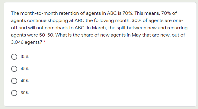 The month-to-month retention of agents in ABC is 70%. This means, 70% of
agents continue shopping at ABC the following month. 30% of agents are one-
off and will not comeback to ABC. In March, the split between new and recurring
agents were 50-50. What is the share of new agents in May that are new, out of
3,046 agents? *
35%
O 45%
40%
O 30%
