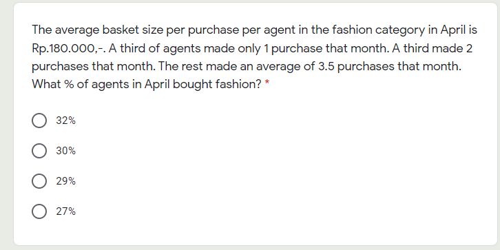 The average basket size per purchase per agent in the fashion category in April is
Rp.180.000,-. A third of agents made only 1 purchase that month. A third made 2
purchases that month. The rest made an average of 3.5 purchases that month.
What % of agents in April bought fashion? *
32%
30%
29%
27%
