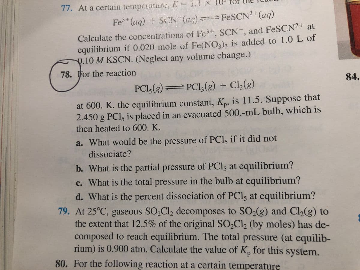 77. At a certain temperatune, K
1.l X 10 för
Fe (aq) + SCN (ag)
FESCN²+(aq)
Calculate the concentrations of Fe+, SCN-, and FeSCN2+ at
equilibrium if 0.020 mole of Fe(NO,)3 is added to 1.0L of
Q.10 M KSCN. (Neglect any volume change.)
78. For the reaction
84.
PCI,(g) PCI,(g) + Cl,(g)
at 600. K, the equilibrium constant, K, is 11.5. Suppose that
2.450 g PCI5 is placed in an evacuated 500.-mL bulb, which is
then heated to 600. K.
a. What would be the pressure of PCl if it did not
dissociate?
b. What is the partial pressure of PCI5 at equilibrium?
c. What is the total pressure in the bulb at equilibrium?
d. What is the percent dissociation of PCI5 at equilibrium?
79. At 25°C, gaseous SO,Cl2 decomposes to SO2(g) and Cl2(g) to
the extent that 12.5% of the original SO2C12 (by moles) has de-
composed to reach equilibrium. The total pressure (at equilib-
rium) is 0.900 atm. Calculate the value of K, for this system.
80. For the following reaction at a certain temperaturę
