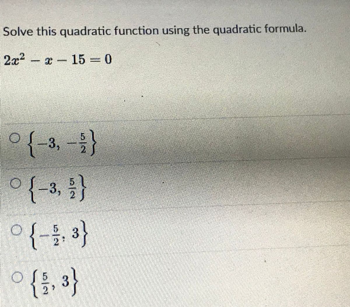 Solve this quadratic function using the quadratic formula.
2x2-x 15 0
{-3,-
3,
o {{, 3}
