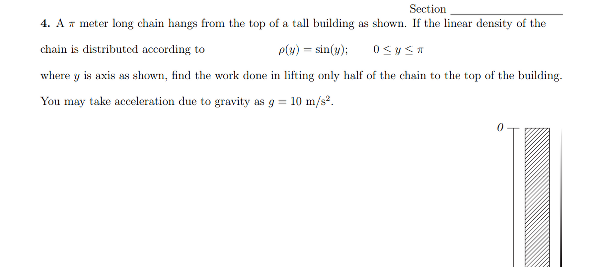 Section
4. A T meter long chain hangs from the top of a tall building as shown. If the linear density of the
chain is distributed according to
P(y) = sin(y);
0 <y ST
where y is axis as shown, find the work done in lifting only half of the chain to the top of the building.
You may take acceleration due to gravity as g =
10 m/s².
