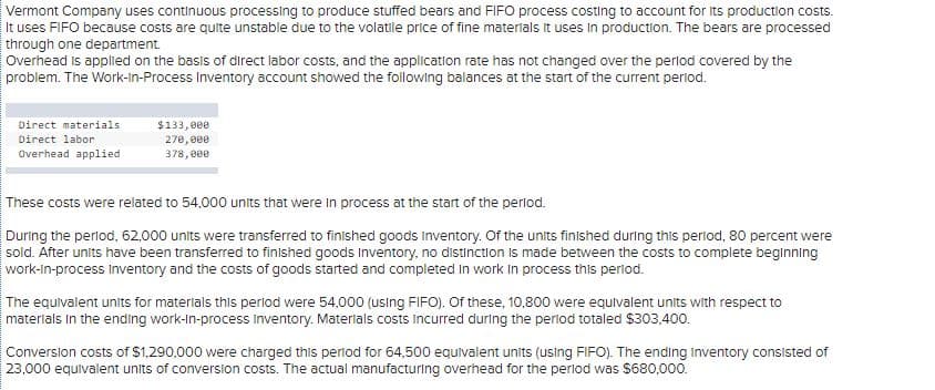 Vermont Company uses continuous processing to produce stuffed bears and FIFO process costing to account for Its production costs.
It uses FIFO because costs are quite unstable due to the volatile price of fine materlals it uses in production. The bears are processed
through one department.
Overhead is applied on the basis of direct labor costs, and the application rate has not changed over the perlod covered by the
problem. The Work-In-Process Inventory account showed the following balances at the start of the current perlod.
Direct materials
$133,000
270, 000
378,000
Direct labor
Overhead applied
These costs were related to 54,000 units that were In process at the start of the perlod.
During the perlod, 62,000 units were transferred to finished goods inventory. Of the units finished during this period, 80 percent were
sold. After units have been transferred to finished goods Inventory, no distinction Is made between the costs to complete beginning
work-in-process inventory and the costs of goods started and completed in work in process this period.
The equivalent units for materials this perlod were 54,000 (using FIFO). Of these, 10,800 were equlvalent units with respect to
materials in the ending work-in-process inventory. Materlals costs incurred during the period totaled $303,400.
Conversion costs of $1,290,000 were charged this period for 64,500 equivalent units (using FIFO). The ending Inventory consisted of
23,000 equlvalent unlts of conversion costs. The actual manufacturing overhead for the perlod was $680,000.
