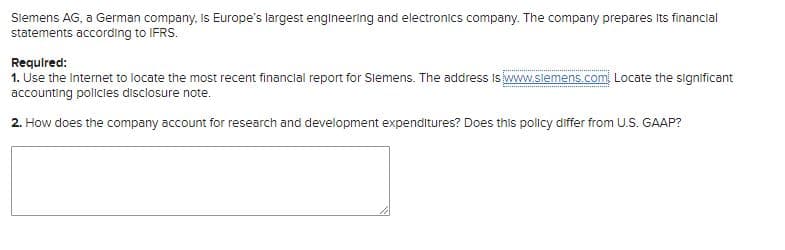 Siemens AG, a German company, Is Europe's largest engineering and electronics company. The company prepares Its financial
statements according to IFRS.
Required:
1. Use the Internet to locate the most recent financial report for Slemens. The address Is iwww.slemens.com Locate the significant
accounting policies disclosure note.
2. How does the company account for research and development expenditures? Does this policy differ from U.S. GAAP?
