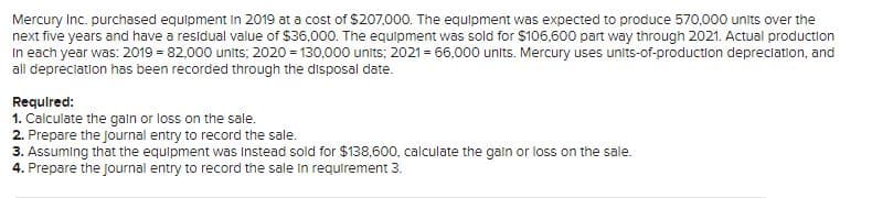 Mercury Inc. purchased equipment in 2019 at a cost of $207,000. The equipment was expected to produce 570,000 units over the
next five years and have a residual value of $36,000. The equipment was sold for $106,600 part way through 2021. Actual production
In each year was: 2019 = 82,000 units; 2020 = 130,000 units; 2021 = 66,000 units. Mercury uses units-of-production depreclation, and
all depreciation has been recorded through the disposal date.
Required:
1. Calculate the galn or loss on the sale.
2. Prepare the journal entry to record the sale.
3. Assuming that the equipment was Instead sold for $138,600, calculate the gain or loss on the sale.
4. Prepare the Journal entry to record the sale in requirement 3.
