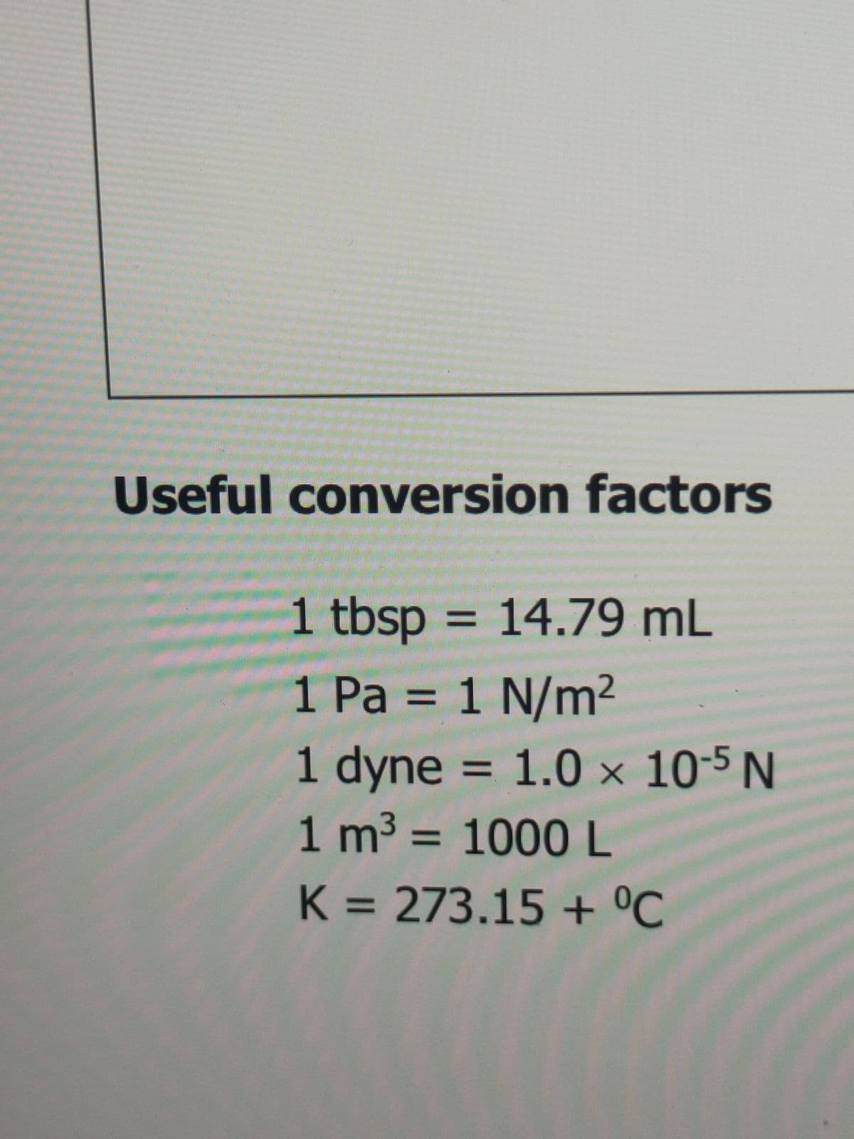 Useful conversion factors
1 tbsp = 14.79 mL
%3D
1 Pa = 1 N/m²
%3D
1 dyne = 1.0 × 10-5 N
1 m3 = 1000L
%3D
%3D
K = 273.15 + °C
%3D
