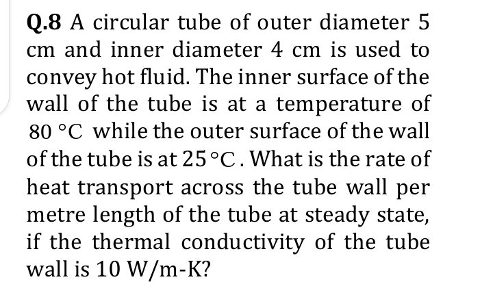 Q.8 A circular tube of outer diameter 5
cm and inner diameter 4 cm is used to
convey hot fluid. The inner surface of the
wall of the tube is at a temperature of
80 °C while the outer surface of the wall
of the tube is at 25°C. What is the rate of
heat transport across the tube wall per
metre length of the tube at steady state,
if the thermal conductivity of the tube
wall is 10 W/m-K?