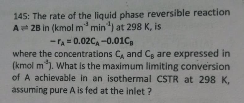 145: The rate of the liquid phase reversible reaction
A= 2B in (kmol m³ min ¹) at 298 K, is
-3
-A=0.02CA -0.01CB
where the concentrations CA and Cg are expressed in
(kmol m³). What is the maximum limiting conversion
of A achievable in an isothermal CSTR at 298 K,
assuming pure A is fed at the inlet?