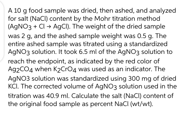 A 10 g food sample was dried, then ashed, and analyzed
for salt (NaCl) content by the Mohr titration method
(AgNO3 + Cl → AgCl). The weight of the dried sample
was 2 g, and the ashed sample weight was 0.5 g. The
entire ashed sample was titrated using a standardized
AgNO3 solution. It took 6.5 ml of the AgNO3 solution to
reach the endpoint, as indicated by the red color of
Ag2CO4 when K2CrO4 was used as an indicator. The
AgNO3 solution was standardized using 300 mg of dried
KCI. The corrected volume of AgNO3 solution used in the
titration was 40.9 ml. Calculate the salt (NaCl) content of
the original food sample as percent NaCl (wt/wt).
