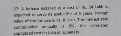 27: A furnace installed at a cost of Rs. 24 Lakh is
expected to serve its useful life of 5 years. salvage
value of the furnace is Rs. 8 Lakh. The interest rate
compounded annually is 8%. the estimated
capitalized cost (in Lakh of rupees) is