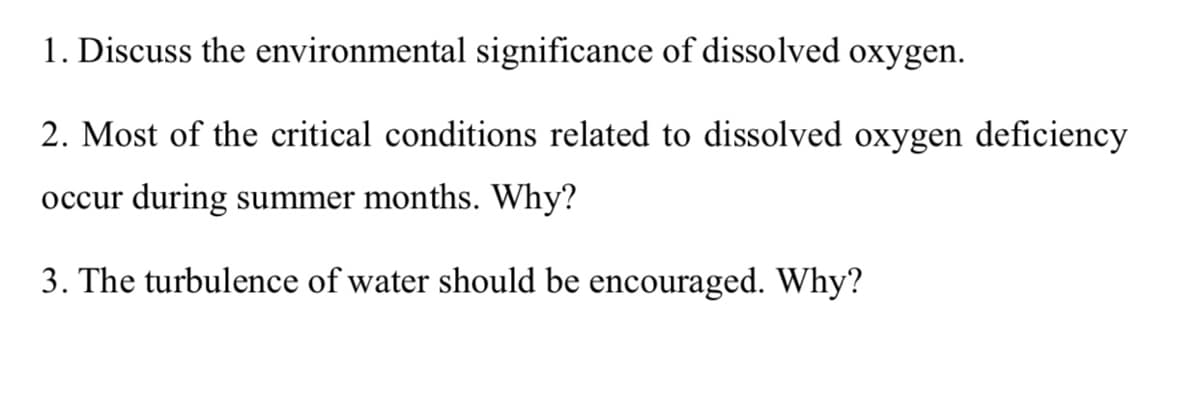 1. Discuss the environmental significance of dissolved oxygen.
2. Most of the critical conditions related to dissolved oxygen deficiency
occur during summer months. Why?
3. The turbulence of water should be encouraged. Why?
