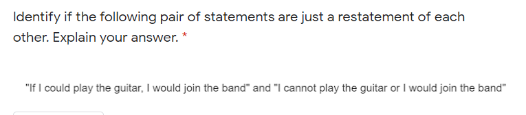 Identify if the following pair of statements are just a restatement of each
other. Explain your answer. *
"If I could play the guitar, I would join the band" and "I cannot play the guitar or I would join the band"
