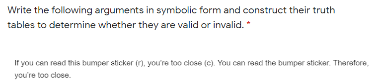 Write the following arguments in symbolic form and construct their truth
tables to determine whether they are valid or invalid. *
If you can read this bumper sticker (r), you're too close (c). You can read the bumper sticker. Therefore,
you're too close.
