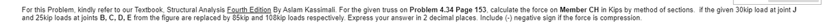 For this Problem, kindly refer to our Textbook, Structural Analysis Fourth Edition By Aslam Kassimali. For the given truss on Problem 4.34 Page 153, calculate the force on Member CH in Kips by method of sections. if the given 30kip load at joint J
and 25kip loads at joints B, C, D, E from the figure are replaced by 85kip and 108kip loads respectively. Express your answer in 2 decimal places. Include (-) negative sign if the force is compression.
