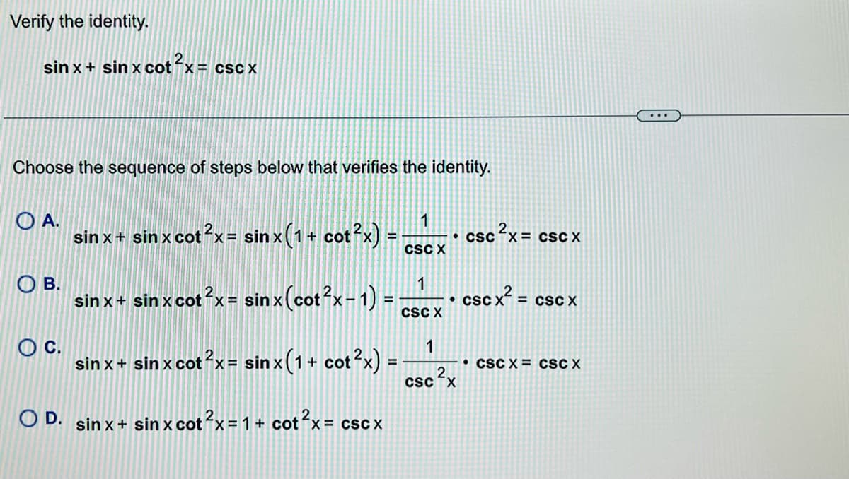 Verify the identity.
sin x+ sin x cot x= csc X
...
Choose the sequence of steps below that verifies the identity.
O A.
sin x+ sin x cotx= sinx(1+ cot?x) =
1
• csc x = cSC X
CSC X
OB.
1
sin x+ sin x cotx= sin x(cot?x-1) =
cSc x? =
%3D
• CSC X
= csC X
CSC X
OC.
sin x+ sin x cotx= sin x(1+ cot
1
• CSC X = cSC X
csc x
OD.
sin x+ sin x
x cot x= 1 + cotx= cscx
