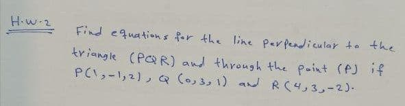 H.w.2
Find equations for the line Perpendicular to the
triangle (PR) and through the point (AJ if
PCI,-1,2), Q (0,3,1) a RC4,3,-2)-
