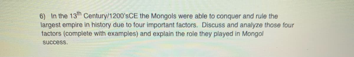 In the 13th Century/1200'sCE the Mongols were able to conquer and rule the
largest empire in history due to four important factors. Discuss and analyze those four
factors (complete with examples) and explain the role they played in Mongol
success.