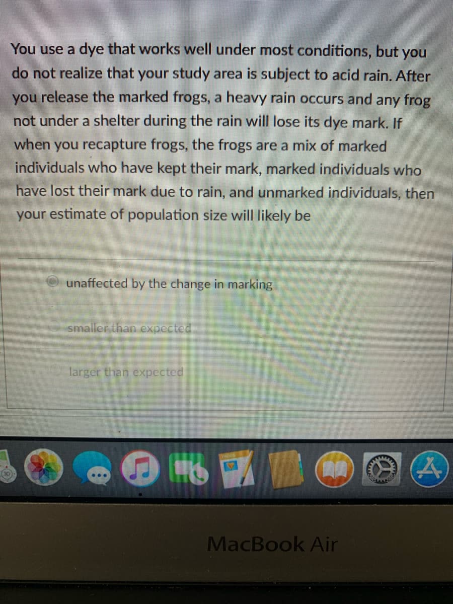 You use a dye that works well under most conditions, but you
do not realize that your study area is subject to acid rain. After
you release the marked frogs, a heavy rain occurs and any frog
not under a shelter during the rain will lose its dye mark. If
when you recapture frogs, the frogs are a mix of marked
individuals who have kept their mark, marked individuals who
have lost their mark due to rain, and unmarked individuals, then
your estimate of population size will likely be
unaffected by the change in marking
smaller than expected
larger than expected
A
MacBook Air
M