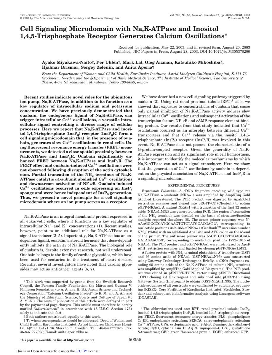 THE JOURNAL OF BIOLOGICAL CHEMISTRY
Ⓒ2003 by The American Society for Biochemistry and Molecular Biology, Inc.
Cell Signaling Microdomain with Na,K-ATPase and Inositol
1,4,5-Trisphosphate Receptor Generates Calcium Oscillations*
Received for publication, May 22, 2003, and in revised form, August 20, 2003
Published, JBC Papers in Press, August 28, 2003, DOI 10.1074/jbc.M305378200
Ayako Miyakawa-Naito‡, Per Uhlén, Mark Lal, Oleg Aizman, Katsuhiko Mikoshibas,
Hjalmar Brismar, Sergey Zelenin, and Anita Aperia
From the Department of Woman and Child Health, Karolinska Institutet, Astrid Lindgren Children's Hospital, S-171 76
Stockholm, Sweden and the Department of Basic Medical Science, The Institute of Medical Science, The University of
Tokyo, 4-6-1 Shirokanedai, Minato-ku, Tokyo 108-8639, Japan
Recent studies indicate novel roles for the ubiquitous
ion pump, Na,K-ATPase, in addition to its function as a
key regulator of intracellular sodium and potassium
concentration. We have previously demonstrated that
ouabain, the endogenous ligand of Na,K-ATPase, can
trigger intracellular Ca²+ oscillations, versatile intra-
cellular signal controlling a diverse range of cellular
processes. Here we report that Na,K-ATPase and inosi-
tol 1,4,5-trisphosphate (InsP3) receptor (InsP,R) form a
cell signaling microdomain that, in the presence of oua-
bain, generates slow Ca²+ oscillations in renal cells. Us-
ing fluor
fluorescent
escent resonance energy transfer (FRET) meas-
urements, we detected a close spatial proximity between
Na,K-ATPase and InsP.R. Ouabain significantly en-
hanced FRET between Na,K-ATPase and InsP3R. The
FRET effect and ouabain-induced Ca²+ oscillations were
not observed following disruption of the actin cytoskel-
eton. Partial truncation of the NH₂ terminus of Na,K-
ATPase catalytic al-subunit abolished Ca²+ oscillations
and downstream activation of NF-kB. Ouabain-induced
Ca²+ oscillations occurred in cells expressing an InsP3
sponge and were hence independent of InsP3 generation.
Thus, we present a novel principle for a cell signaling
microdomain where an ion pump serves as a receptor.
my
Na,K-ATPase is an integral membrane protein expressed in
all eukaryotic cells, where it functions as a key regulator of
intracellular Na+ and K concentrations (1). Recent studies,
however, point to an additional role for Na,K-ATPase as a
signal transducer (2-5). Importantly, Na,K-ATPase has an en-
dogenous ligand, ouabain, a steroid hormone that t dose-depend-
ently inhibits the activity of Na,K-ATPase. The biological role
of ouabain is, despite extensive research, not well understood.
Ouabain belongs to the family of cardiac glycosides, which have
been used for centuries in the treatment of heart disease.
Recently, several investigators have noted that cardiac glyco-
sides may act as anticancer agents (6, 7).
Vol. 278, No. 50, Issue December 12, pp. 50355-50361, 2003
Printed in U.S.A.
*This work was supported by grants from the Swedish Research
Council, the Persson Family Foundation, the Märta and Gunnar V.
Philipson Foundation (to A. A. and H. B.), Japan Science and Technol-
ogy Corporation "Calcium Oscillation Project" (to K. M. and A. A.), and
the Ministry of Education, Science, Sports and Culture of Japan (to
A. M.-N.). The costs of publication of this article were defrayed in part.
by the payment of page charges. This article must therefore be hereby
marked "advertisement" in accordance with 18 U.S.C. Section 1734
solely to indicate this fact.
Both authors contributed equally to this work.
To whom correspondence should be addressed: Dept. of Woman and
Child Health, Karolinska Institutet, Astrid Lindgren Children's Hospi-
tal, Q2:09, S-171 76 Stockholm, Sweden. Tel.: 46-8-51777326; Fax:
46-8-51777328; E-mail: anita.aperia@ks.se.
This paper is available on line at http://www.jbc.org
This is an Open Access article under the CC BY license.
We have described a new cell signaling pathway triggered by
ouabain (2). Using rat renal proximal tubule (RPT)¹ cells, we
showed that exposure to concentrations of ouabain that cause
only partial inhibition of Na,K-ATPase activity induces slow
intracellular Ca²+ oscillations and subsequent activation of the
transcription factors NF-kB and CAMP-response element-bind-
ing protein. Our results from that study indicated that Ca²+
oscillations occurred as an interplay between different Ca²+
transporters and that Ca²+ release via the inositol 1,4,5-
trisphosphate (InsP3) receptor (InsP,R) was involved in this
event. Na,K-ATPase does not possess the characteristics of a
G-protein-coupled receptor. Given the generality of Na,K-
ATPase expression and its significant role in cell homeostasis,
it is
s important to identify the molecular mechanisms by which
Na,K-ATPase can act as a signal transducer. Here we show
that the generation of Ca²+ oscillations by ouabain is depend-
ent on the physical association of Na,K-ATPase and InsP3R in
a signaling microdomain.
EXPERIMENTAL PROCEDURES
Expression Plasmids-A cDNA fragment encoding wild type rat
Na,K-ATPase al-subunit (NKAa1) was amplified by AmpliTaq Gold
(Applied Biosystems). The PCR product was digested by Apal/Xbal
restriction enzymes and cloned into pEGFP-C2 (Clontech) to obtain
pGFP-NKAa1. A mutant NKAa1 with truncation of the first 32 amino
acids (NKAa1.M32) was generated using PCR. The region of truncation
of the NH₂ terminus was decided on the basis of structure/function
analysis reported elsewhere (8). The sense primer sequence was 5'-
AAAGGGCCCATGGAAGTGTCTATGGACGAC-3', corresponding to
nucleotide positions 349-366 of NKAa1 (GenBank™ accession number
NM_012504) with an additional Apal site and ATG codon on the 5'-end
of the primer. The antisense primer was 5'-CTTGCCGTGGAGGAG-
GATAGAACT-3', corresponding to nucleotide positions 1792-1815 of
NKAa1. The PCR product and pGFP-NKAa1 were hydrolyzed by Apal/
AflII restriction enzymes and ligated for cloning PGFP-NKAa1.M32.
A fusion protein with NH₂-terminal glutathione S-transferase (GST)
and 95 amino acids of NKAa1 (GST-NKAa1.N95) was constructed
using Gateway Technology (Invitrogen). Briefly, a cDNA fragment en-
coding 95 amino acids of the Na,K-ATPase al-subunit NH₂ terminus
was amplified by AmpliTaq Gold (Applied Biosystems). The PCR prod-
uct was cloned in pENTR/D-TOPO vector using pENTR Directional
TOPO cloning kit (Invitrogen) and subcloned into pDEST-15 using
Gateway System (Invitrogen) to obtain pGST-NKAa1.N95. The nucle-
otide sequences of all constructs were confirmed by automated sequenc-
ing (KISEQ, Core Facilities of Karolinska Institutet, Stockholm, Swe-
den) and subsequent bioinformatics analysis using Lasergene software
(DNASTAR).
The abbreviations used are: RPT, renal proximal tubule; InsP™,
inositol 1,4,5-trisphosphate; InsP,R, inositol 1,4,5-trisphosphate recep-
tor; FRET, fluorescent resonance energy transfer; PLC, phospholipase
C; ER, endoplasmic reticulum; SERCA, sarco-endoplasmic reticulum
Ca²+ ATPase; CPA, cyclopiazonic acid; 2-APB, 2-aminoethoxydiphenyl
borate; CytD, cytochalasin D; AQP4, aquaporin-4; GST, glutathione
S-transferase; GFP, green fluorescent protein; EGFP, enhanced GFP.
50355