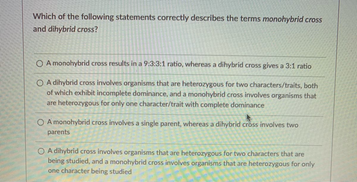 Which of the following statements correctly describes the terms monohybrid cross
and dihybrid cross?
O A monohybrid cross results in a 9:3:3:1 ratio, whereas a dihybrid cross gives a 3:1 ratio
O A dihybrid cross involves organisms that are heterozygous for two characters/traits, both
of which exhibit incomplete dominance, and a monohybrid cross involves organisms that
are heterozygous for only one character/trait with complete dominance
O A monohybrid cross involves a single parent, whereas a dihybrid cross involves two
parents
A dihybrid cross involves organisms that are heterozygous for two characters that are
being studied, and a monohybrid cross involves organisms that are heterozygous for only
one character being studied
