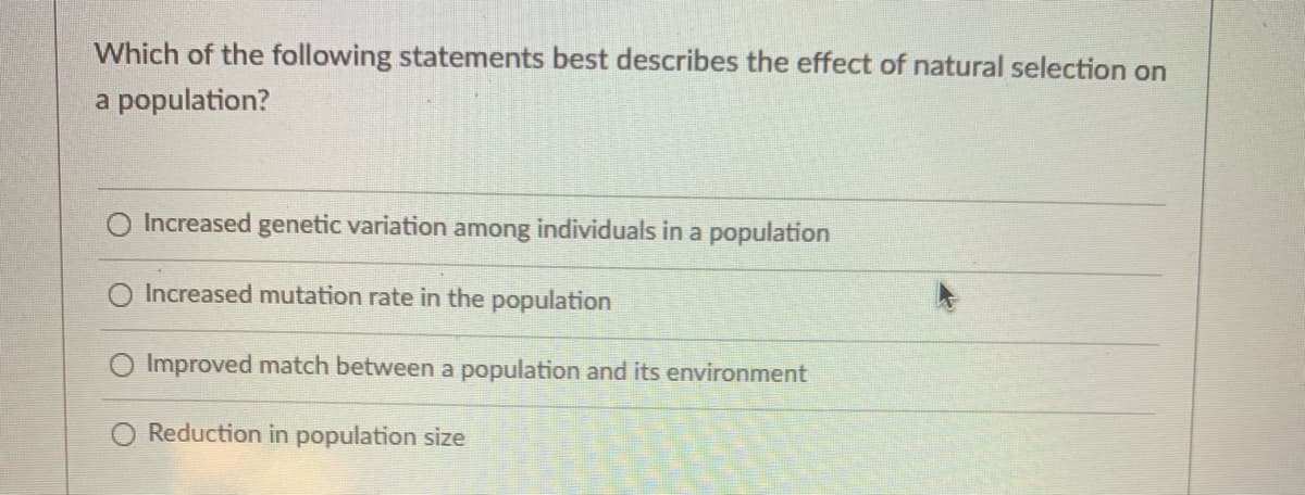 Which of the following statements best describes the effect of natural selection on
a population?
Increased genetic variation among individuals in a population
Increased mutation rate in the population
Improved match between a population and its environment
Reduction in population size
