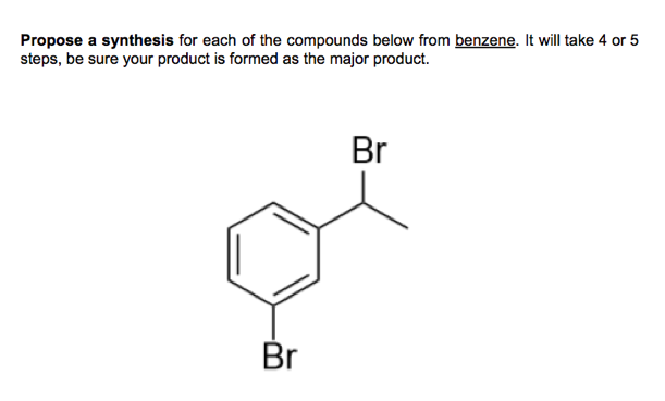 Propose a synthesis for each of the compounds below from benzene. It will take 4 or 5
steps, be sure your product is formed as the major product.
Br
Br
