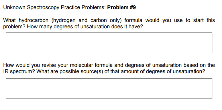 Unknown Spectroscopy Practice Problems: Problem #9
What hydrocarbon (hydrogen and carbon only) formula would you use to start this
problem? How many degrees of unsaturation does it have?
How would you revise your molecular formula and degrees of unsaturation based on the
IR spectrum? What are possible source(s) of that amount of degrees of unsaturation?
