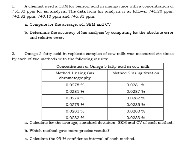 1.
A chemist used a CRM for benzoic acid in mango juice with a concentration of
751.33 ppm for an analysis. The data from his analysis is as follows: 741.20 ppm,
742.82 ppm, 740.10 ppm and 745.81 ppm.
a. Compute for the average, sd, SEM and CV
b. Determine the accuracy of his analysis by computing for the absolute error
and relative error.
2.
Omega 3-fatty acid in replicate samples of cow milk was measured six times
by each of two methods with the following results:
Concentration of Omega 3 fatty acid in cow milk
Method 1 using Gas
chromatography
Method 2 using titration
0.0278 %
0.0281 %
0.0281 %
0.0287 %
0.0279 %
0.0282 %
0.0279 %
0.0285 %
0.0281 %
0.0283 %
0.0282 %
0.0283 %
a. Calculate for the average, standard deviation, SEM and CV of each method.
b. Which method gave more precise results?
c. Calculate the 99 % confidence interval of each method.
