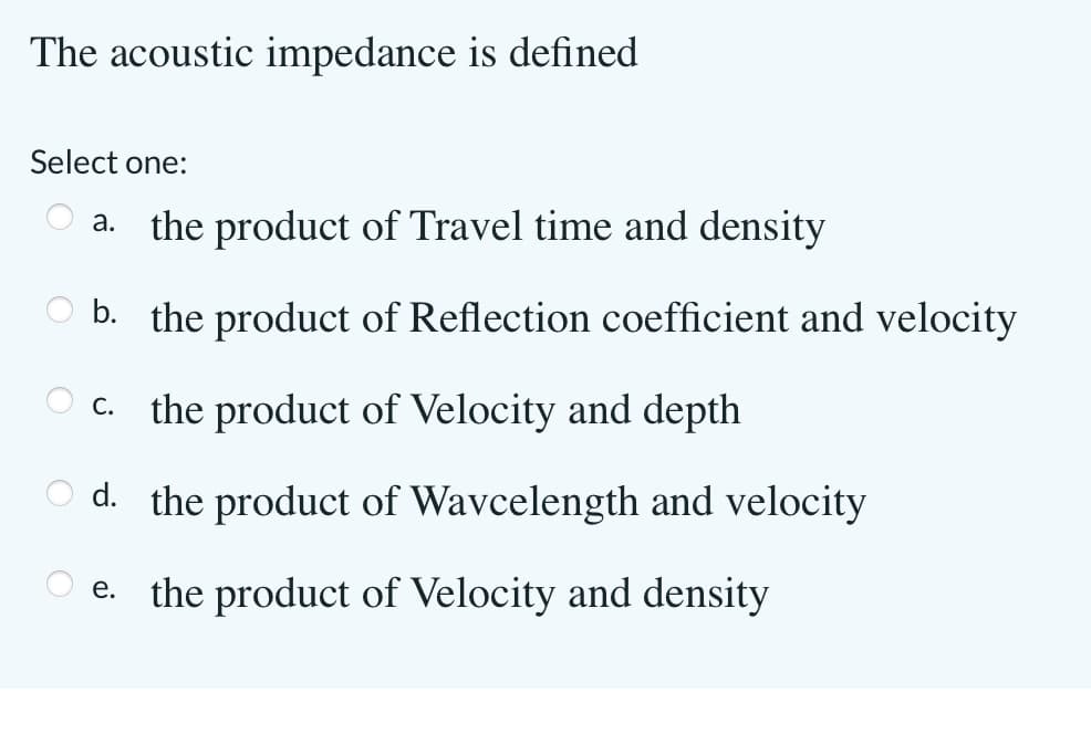The acoustic impedance is defined
Select one:
a. the product of Travel time and density
b. the product of Reflection coefficient and velocity
O c. the product of Velocity and depth
С.
d. the product of Wavcelength and velocity
e. the product of Velocity and density
