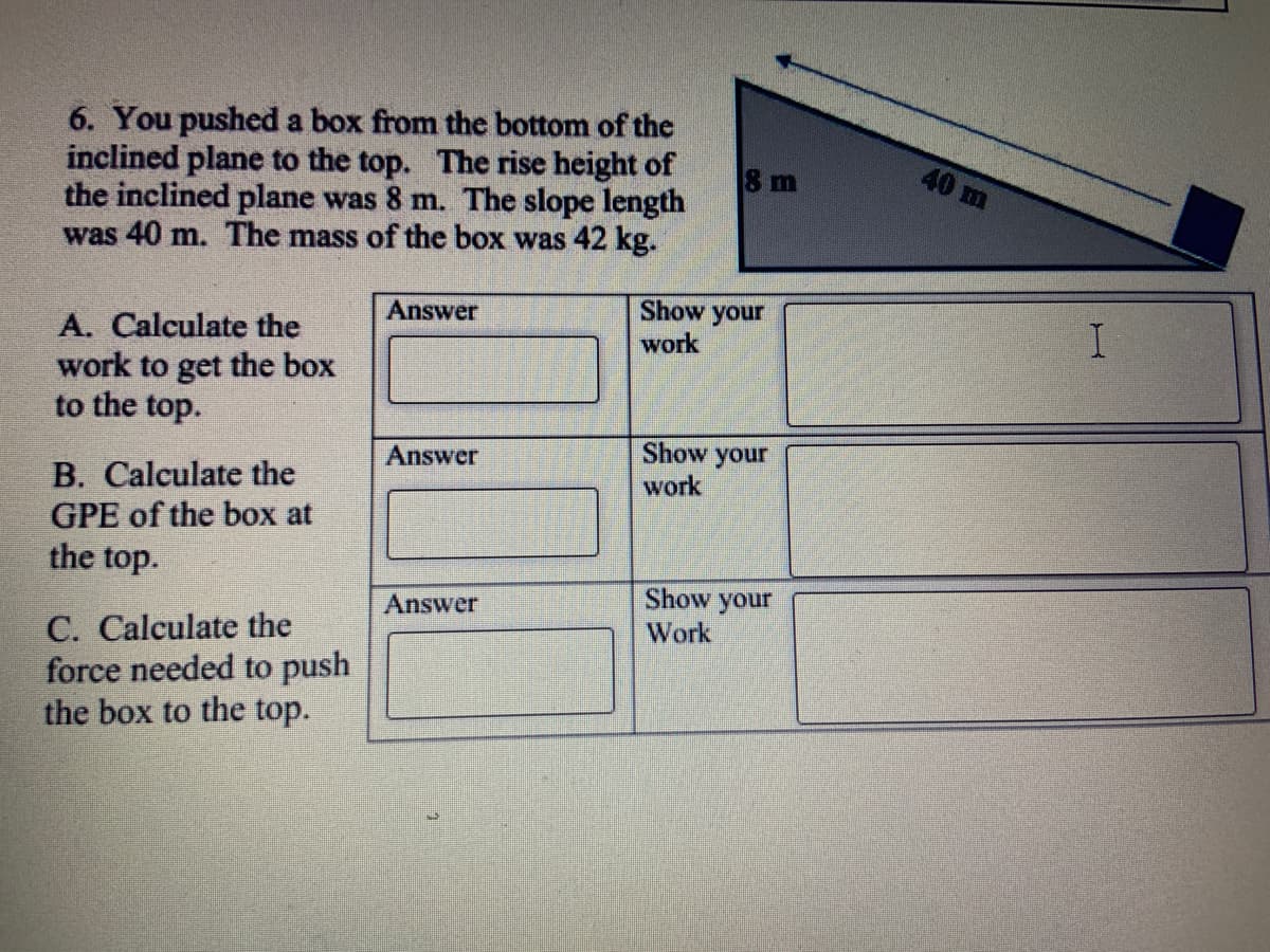 6. You pushed a box from the bottom of the
inclined plane to the top. The rise height of
the inclined plane was 8 m. The slope length
was 40 m. The mass of the box was 42 kg.
8 m
40 m
Show your
work
Answer
A. Calculate the
work to get the box
to the top.
Show your
Answer
B. Calculate the
GPE of the box at
the top.
work
Show your
Answer
C. Calculate the
force needed to push
the box to the top.
Work

