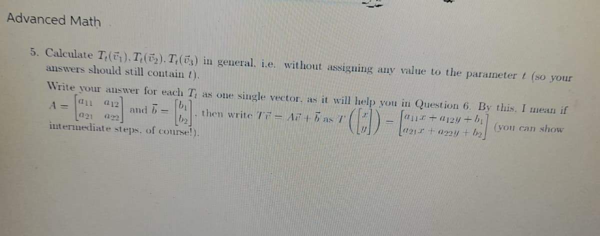 15
Advanced Math
5. Calculate T.(₁). Te(₂). Te (73) in general. i.e. without assigning any value to the parameter t (so your
answers should still contain {).
Write your answer for each T, as one single vector, as it will help you in Question 6. By this, I mean if
A = an a12]
and 6-
B
then write 77 - A7 +5 as 7
(ED) - E
[aux + a12y + b₁]
[021 + a22y + b₂]
(you can show
021 022]
intermediate steps. of course!).