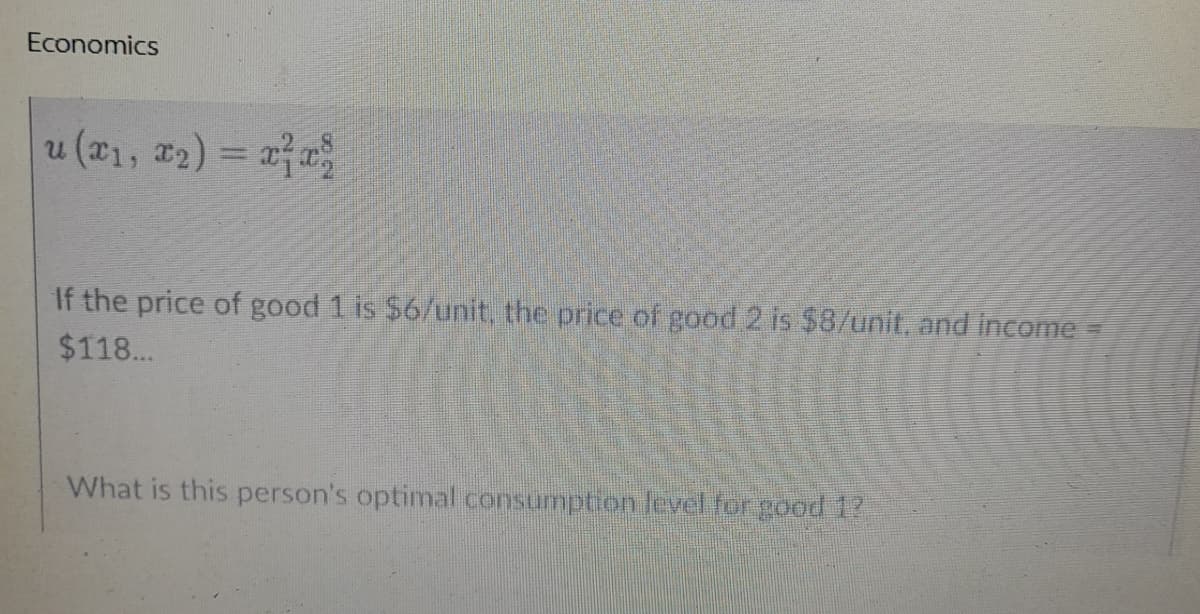 Economics
u (x₁, x₂) = x²x²
If the price of good 1 is $6/unit, the price of good 2 is $8/unit, and income =
$118...
What is this person's optimal consumption level for good 1?