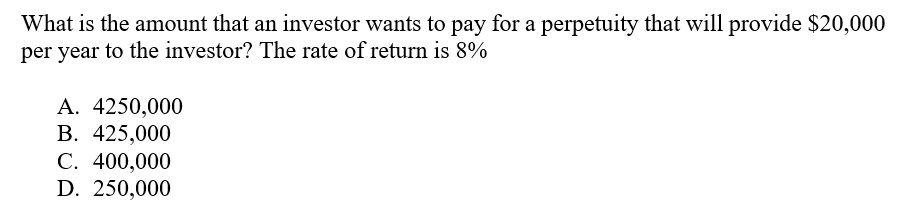 What is the amount that an investor wants to pay for a perpetuity that will provide $20,000
per year to the investor? The rate of return is 8%
А. 4250,000
В. 425,000
С. 400,000
D. 250,000
