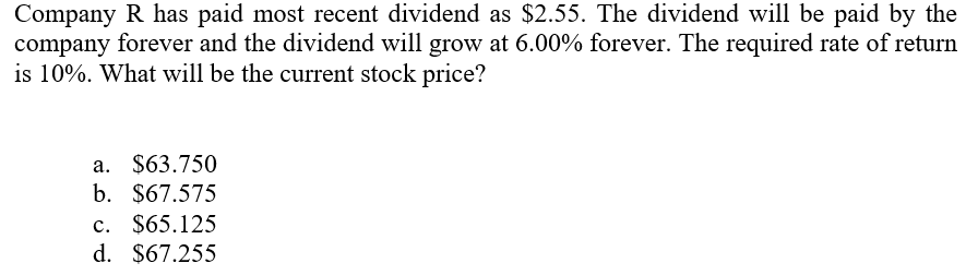 Company R has paid most recent dividend as $2.55. The dividend will be paid by the
company forever and the dividend will grow at 6.00% forever. The required rate of return
is 10%. What will be the current stock price?
a. $63.750
b. $67.575
c. $65.125
d. $67.255
