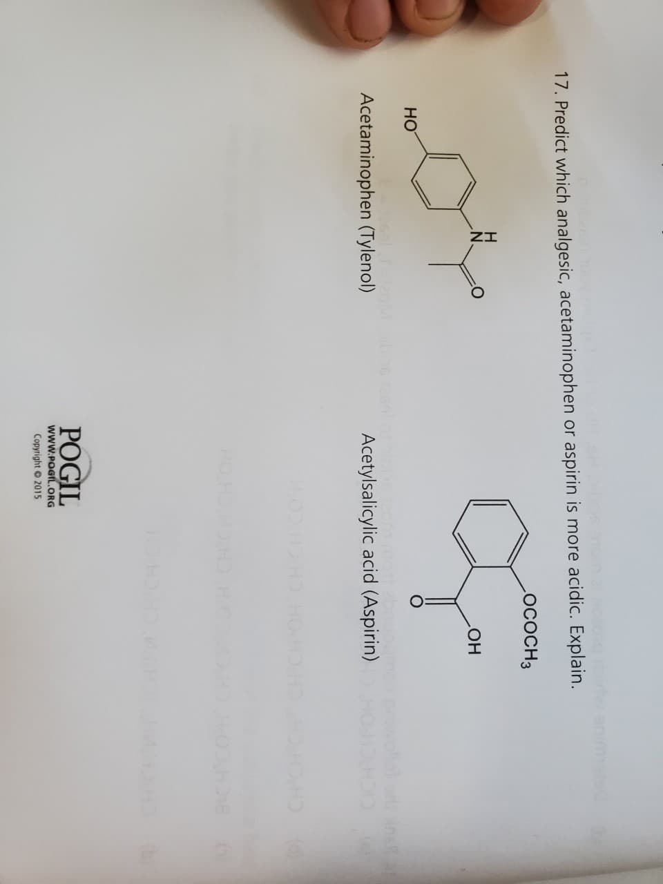 raidw
17. Predict which analgesic, acetaminophen or aspirin is more acidic. Explain.
LOCOCH 3
H
20%
HO
alt=120
Acetaminophen (Tylenol)
Acetylsalicylic acid (Aspirin)
HO HD
OH
POGIL
WWW.POGIL.ORG
Copyright © 2015
wollot ori Anell
018 (6)