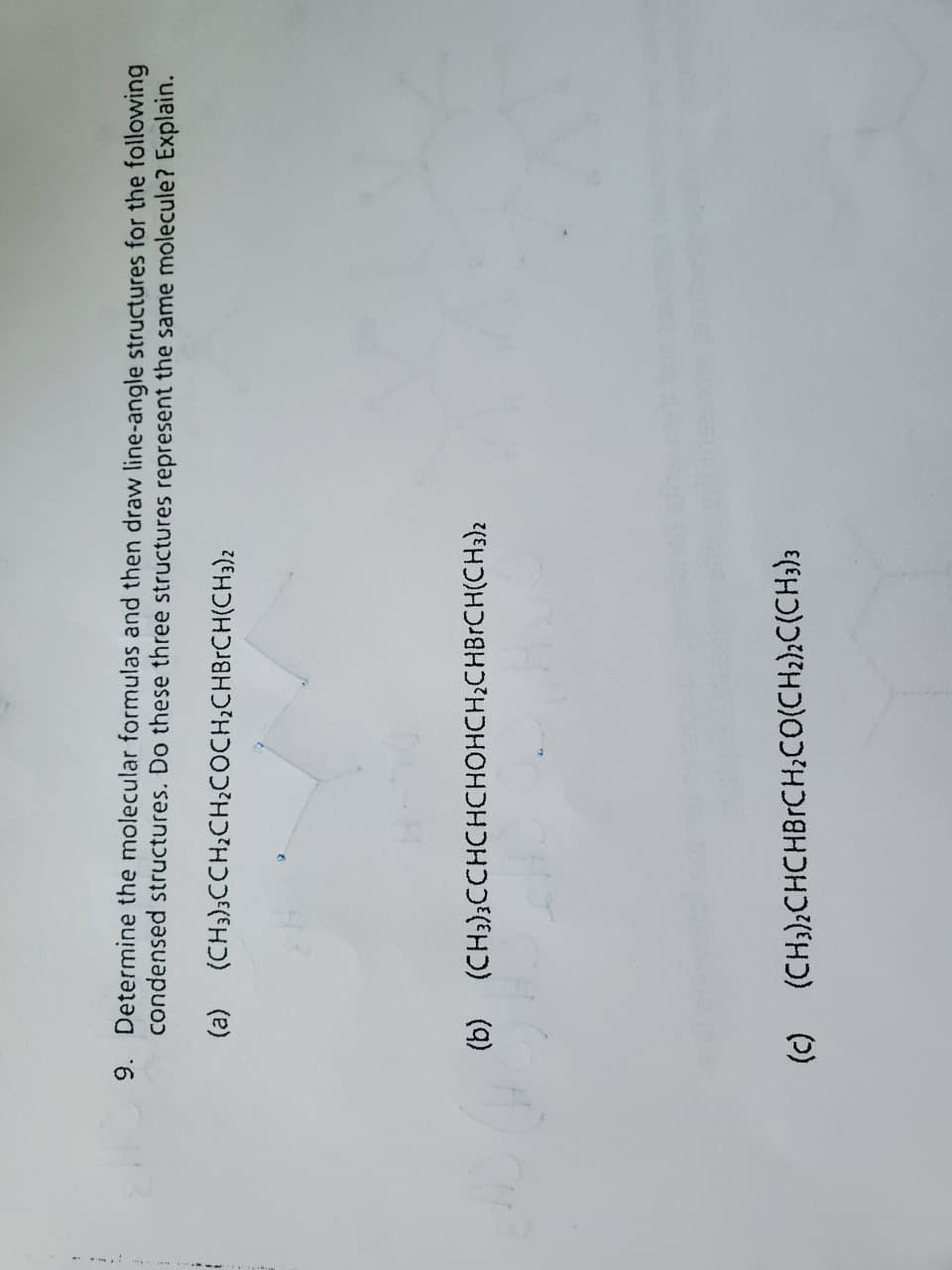 f
9. Determine the molecular formulas and then draw line-angle structures for the following
condensed structures. Do these three structures represent the same molecule? Explain.
(a) (CH3)3CCH₂CH₂COCH₂CHBrCH(CH3)2
(b) (CH3)3CCHCHCHOHCH₂CHBrCH(CH3)2
(c) (CH3)2CHCHBRCH₂CO(CH₂)2C(CH3)3