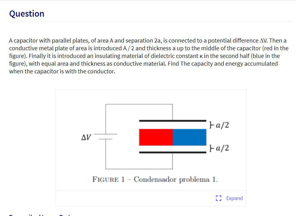 Question
A capacitor with parallel plates, of area A and separation 2a, is connected to a potential difference AV. Then a
conductive metal plate of area is introduced A/2 and thickness a up to the middle of the capacitor (red in the
figure). Finally it is introduced an insulating material of dielectric constant k in the second half (blue in the
figure), with equal area and thickness as conductive material. Find The capacity and energy accumulated
when the capacitor is with the conductor.
Fa/2
Δν
Fa/2
FIGURE 1 – Condensador problema 1.
O Expand
