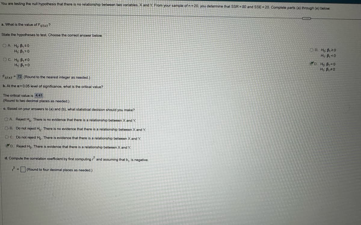 You are testing the null hypothesis that there is no relationship between two variables. X and Y. From your sample of n = 20, you determine that SSR-80 and SSE 20. Complete parts (a) through (e) below.
a. What is the value of FSTAT?
State the hypotheses to test. Choose the correct answer below.
OA Ho B₁50
H₁: B₁>0
OC. Ho B₁0
FSTAT
H₁: B₁ =0
=72 (Round to the nearest integer as needed.)
b. At the a=0.05 level of significance, what is the critical value?
The critical value is 4.41
(Round to two decimal places as needed.)
c. Based on your answers to (a) and (b), what statistical decision should you make?
OA. Reject Ho. There is no evidence that there is a relationship between X and Y.
OB. Do not reject Ho. There is no evidence that there is a relationship between X and Y.
OC. Do not reject Ho. There is evidence that there is a relationship between X and Y.
D. Reject Ho. There is evidence that there is a relationship between X and Y.
d. Compute the correlation coefficient by first computing and assuming that b, is negative.
2=(Round to four decimal places as needed.)
OB. HB, 20
H₁: B₁<0
D. Ho: B₁ =0
H₁: B₁ #0