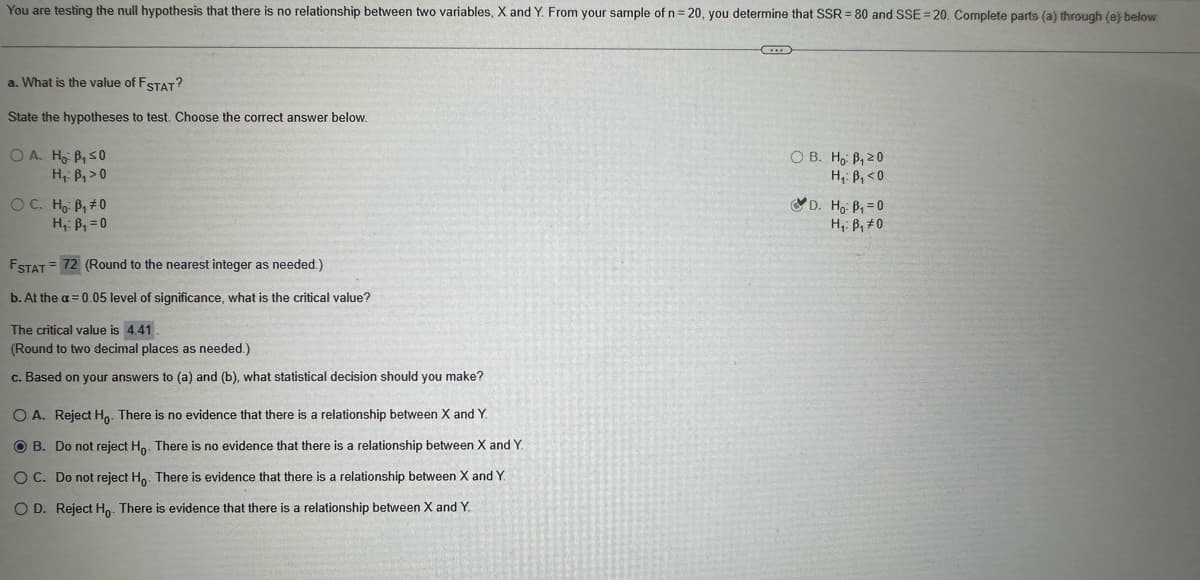 =
You are testing the null hypothesis that there is no relationship between two variables, X and Y. From your sample of n = 20, you determine that SSR = 80 and SSE 20. Complete parts (a) through (e) below.
a. What is the value of F STAT?
State the hypotheses to test. Choose the correct answer below.
OA. Ho B, ≤0
H₁: B₁>0
OC. Ho B₁#0
H₁: B₁ = 0
FSTAT 72 (Round to the nearest integer as needed.)
b. At the a=0.05 level of significance, what is the critical value?
The critical value is 4.41.
(Round to two decimal places as needed.)
c. Based on your answers to (a) and (b), what statistical decision should you make?
OA. Reject Ho. There is no evidence that there is a relationship between X and Y.
OB. Do not reject Ho. There is no evidence that there is a relationship between X and Y.
OC. Do not reject Ho. There is evidence that there is a relationship between X and Y.
OD. Reject Ho. There is evidence that there is a relationship between X and Y.
OB. Ho B₁20
H₁: B₁<0
D. Ho B₁ =0
H₁ B₁0