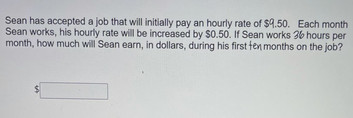 Sean has accepted a job that will initially pay an hourly rate of $9.50. Each month
Sean works, his hourly rate will be increased by $0.50. If Sean works 36 hours per
month, how much will Sean earn, in dollars, during his first fen months on the job?
