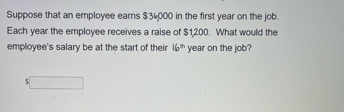 Suppose that an employee earns $36000 in the first year on the job.
Each year the employee receives a raise of $1,200. What would the
employee's salary be at the start of their 16th year on the job?
$4
