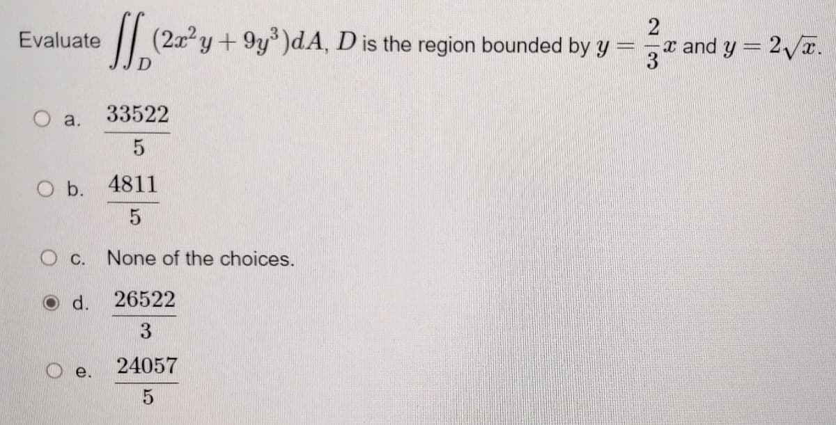 2
(2a²y +9y³)dA, D is the region bounded by y =
x and y = 2√x.
3
33522
5
4811
5
C. None of the choices.
d.
26522
3
24057
5
Evaluate
O a.
O b.
e.