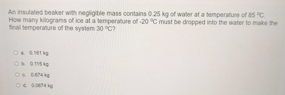An insulated beaker with negligible mass contains 0.25 kg of water at a temperature of 85 °C.
How many kilograms of ice at a temperature of -20 °C must be dropped into the water to make the
final temperature of the system 30 °C?
O a. 0.161 kg
O b. 0.115 kg
O c. 0.674 kg
O d. 0.0674 kg
