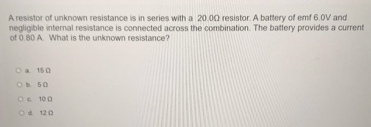 A resistor of unknown resistance is in series with a 20.00 resistor. A battery of emf 6.0V and
negligible internal resistance is connected across the combination. The battery provides a current
of 0.80 A. What is the unknown resistance?
O a. 15 Q
O b. 50
O c. 10Q
O d. 12 Q