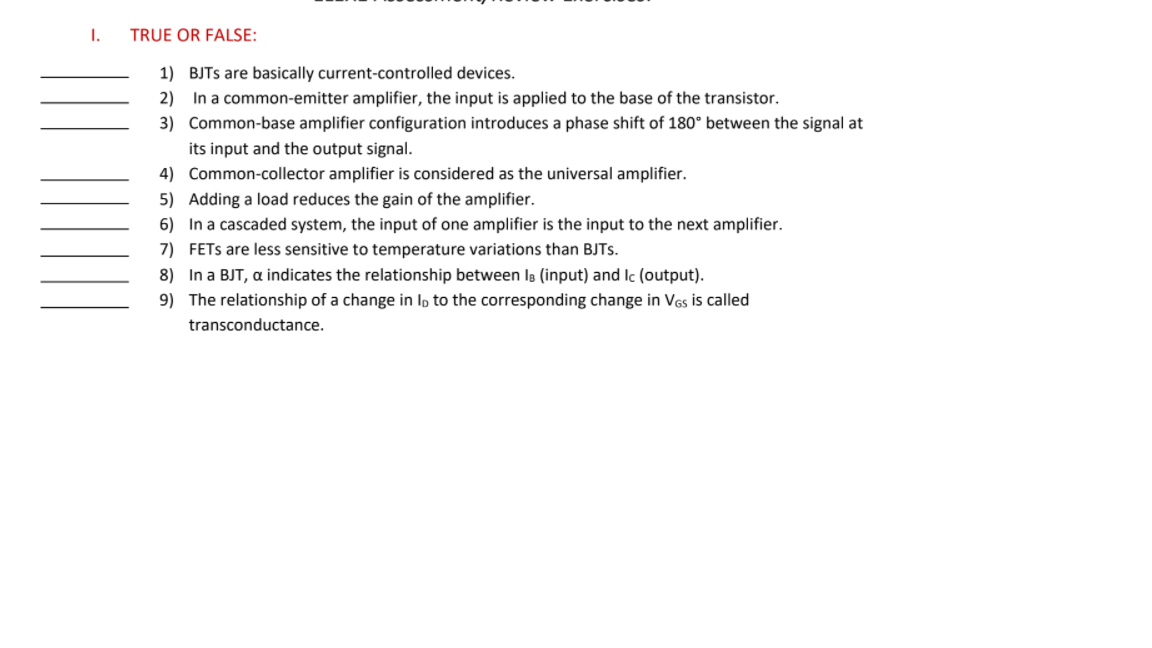 I.
TRUE OR FALSE:
1) BJTS are basically current-controlled devices.
2) In a common-emitter amplifier, the input is applied to the base of the transistor.
3) Common-base amplifier configuration introduces a phase shift of 180° between the signal at
its input and the output signal.
4) Common-collector amplifier is considered as the universal amplifier.
5) Adding a load reduces the gain of the amplifier.
6) In a cascaded system, the input of one amplifier is the input to the next amplifier.
7) FETS are less sensitive to temperature variations than BJTs.
8) In a BJT, a indicates the relationship between Is (input) and Ic (output).
9) The relationship of a change in Ip to the corresponding change in Ves is called
transconductance.
