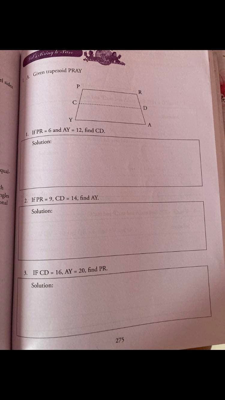 l sides
P
R
C
D
Y
A
If PR = 6 and AY = 12, find CD
Solution:
enb-
4=
ngles
onal
2. If PR = 9, CD = 14, find AY.
Solution:
3. IF CD = 16, AY = 20, find PR.
Solution:
275
