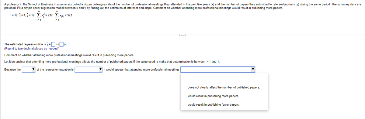 A professor in the School of Business in a university polled a dozen colleagues about the number of professional meetings they attended in the past five years (x) and the number of papers they submitted to refereed journals (y) during the same period. The summary data are
provided. Fit a simple linear regression model between x and y by finding out the estimates of intercept and slope. Comment on whether attending more professional meetings would result in publishing more papers.
n=12, x=4, y=12, x² = 237, x,y; = 323
n
i=1
n
i=1
The estimated regression line is y = ☐ +(
(Round to two decimal places as needed.)
Comment on whether attending more professional meetings would result in publishing more papers.
Let it be unclear that attending more professional meetings affects the number of published papers if the value used to make that determination is between -1 and 1.
Because the
of the regression equation is
it would appear that attending more professional meetings
does not clearly affect the number of published papers.
would result in publishing more papers.
would result in publishing fewer papers.