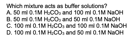 Which mixture acts as buffer solutions?
A. 50 ml 0.1M H2CO3 and 100 ml 0.1M NaOH
B. 50 ml 0.1M H2CO3 and 50 ml 0.1M NaOH
C. 100 ml 0.1M H2CO3 and 100 ml 0.1M NaOH
D. 100 ml 0.1M H2CO3 and 50 ml 0.1M NaOH
